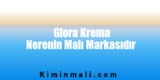 Glora Krema Nerenin Malı Markasıdır