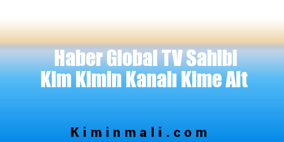 Haber Global TV Sahibi Kim Kimin Kanalı Kime Ait