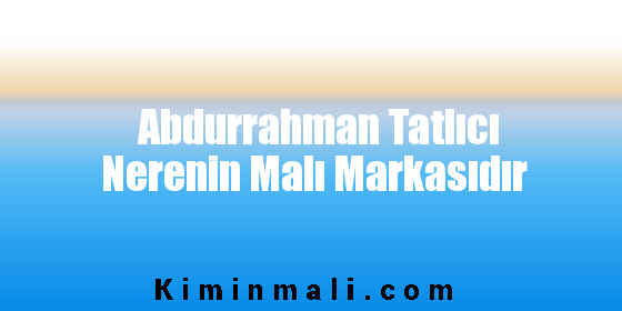 Abdurrahman Tatlıcı Nerenin Malı Markasıdır