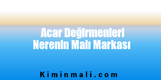 Acar Değirmenleri Nerenin Malı Markası