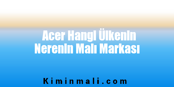 Acer Hangi Ülkenin Nerenin Malı Markası