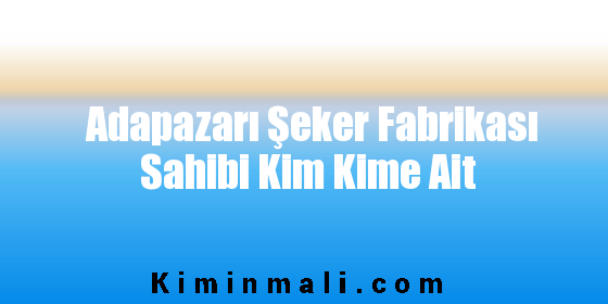 Adapazarı Şeker Fabrikası Sahibi Kim Kime Ait