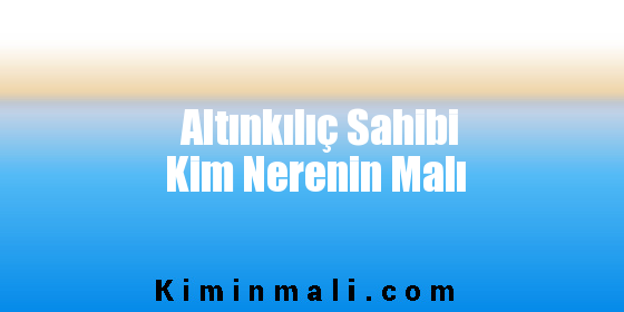 Altınkılıç Sahibi Kim Nerenin Malı