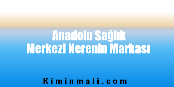 Anadolu Sağlık Merkezi Nerenin Markası