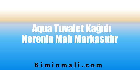 Aqua Tuvalet Kağıdı Nerenin Malı Markasıdır