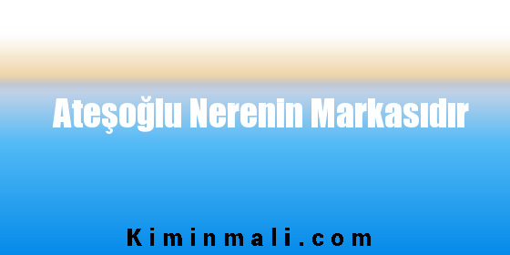 Ateşoğlu Nerenin Markasıdır