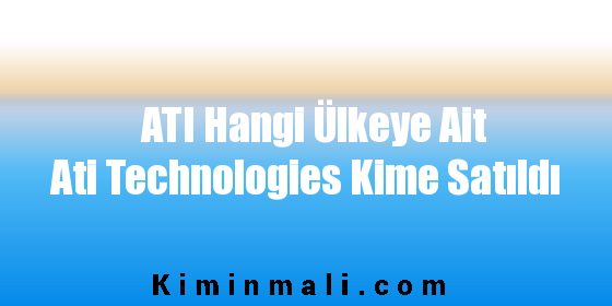 ATI Hangi Ülkeye Ait Ati Technologies Kime Satıldı