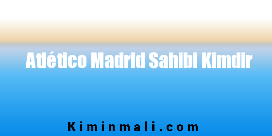 Atlético Madrid Sahibi Kimdir