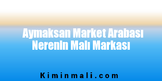 Aymaksan Market Arabası Nerenin Malı Markası