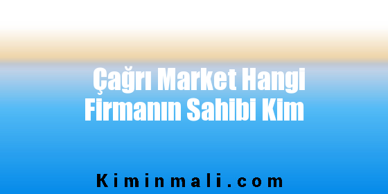 Çağrı Market Hangi Firmanın Sahibi Kim