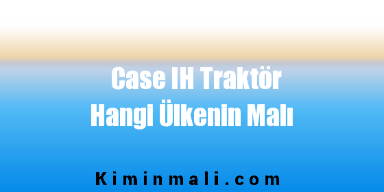 Case IH Traktör Hangi Ülkenin Malı