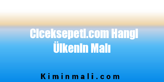 Ciceksepeti.com Hangi Ülkenin Malı