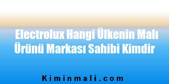 Electrolux Hangi Ülkenin Malı Ürünü Markası Sahibi Kimdir