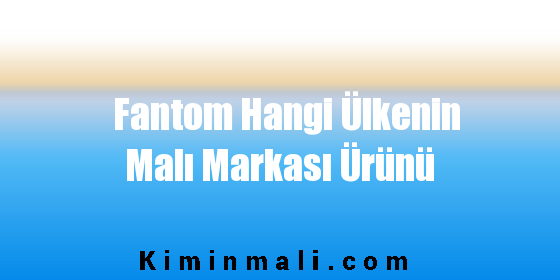 Fantom Hangi Ülkenin Malı Markası Ürünü