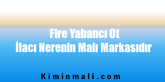 Fire Yabancı Ot İlacı Nerenin Malı Markasıdır