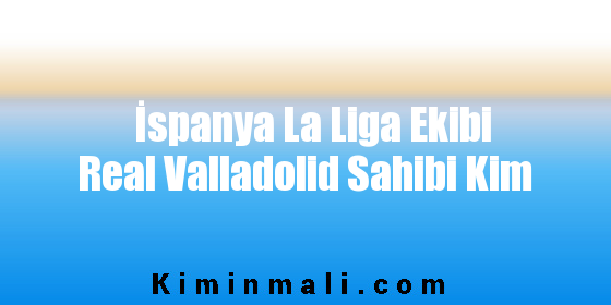 İspanya La Liga Ekibi Real Valladolid Sahibi Kim