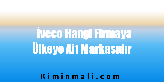 İveco Hangi Firmaya Ülkeye Ait Markasıdır