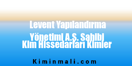 Levent Yapılandırma Yönetimi A.Ş. Sahibi Kim Hissedarları Kimler