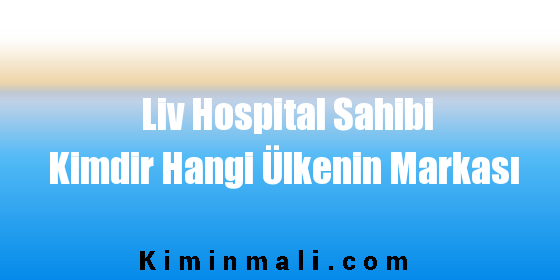 Liv Hospital Sahibi Kimdir Hangi Ülkenin Markası