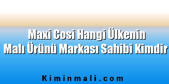 Maxi Cosi Hangi Ülkenin Malı Ürünü Markası Sahibi Kimdir