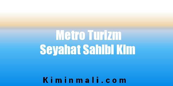 Metro Turizm Seyahat Sahibi Kim