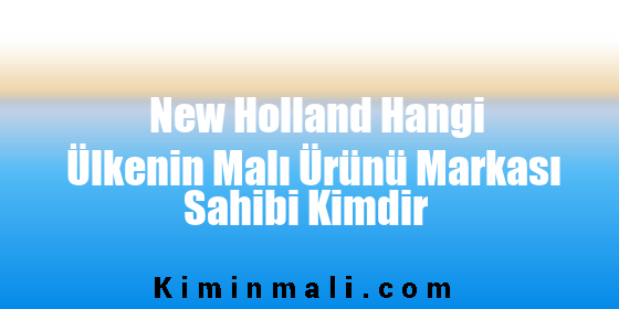 New Holland Hangi Ülkenin Malı Ürünü Markası Sahibi Kimdir