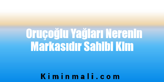 Oruçoğlu Yağları Nerenin Markasıdır Sahibi Kim