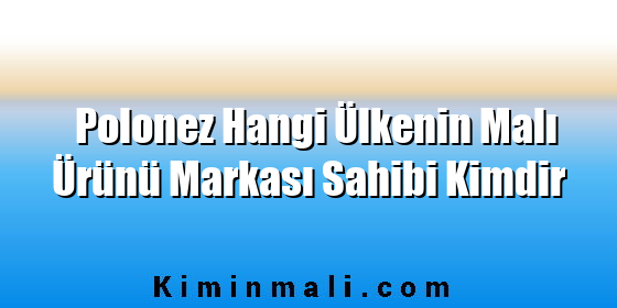 Polonez Hangi Ülkenin Malı Ürünü Markası Sahibi Kimdir