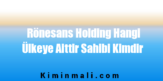 Rönesans Holding Hangi Ülkeye Aittir Sahibi Kimdir