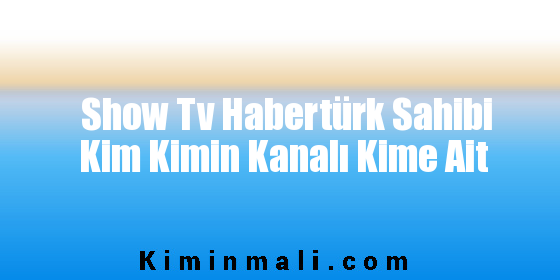 Show Tv Habertürk Sahibi Kim Kimin Kanalı Kime Ait