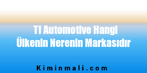 TI Automotive Hangi Ülkenin Nerenin Markasıdır