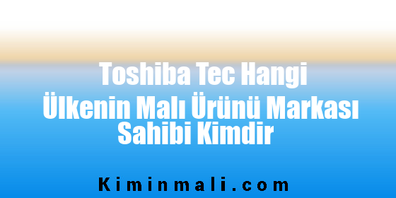 Toshiba Tec Hangi Ülkenin Malı Ürünü Markası Sahibi Kimdir