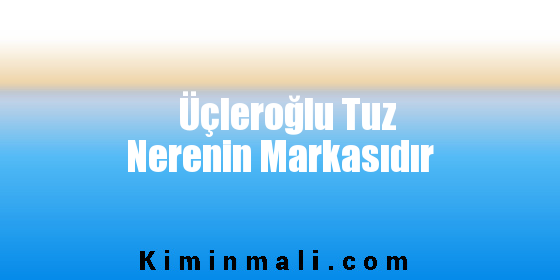 Üçleroğlu Tuz Nerenin Markasıdır