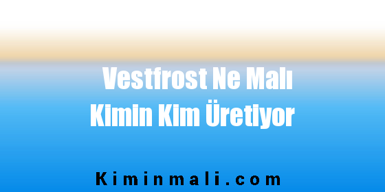 Vestfrost Ne Malı Kimin Kim Üretiyor